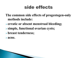 The common side effects of progestogen-only
methods include:
erratic or absent menstrual bleeding;
simple, functional ovarian cysts;
breast tenderness;
acne.
 