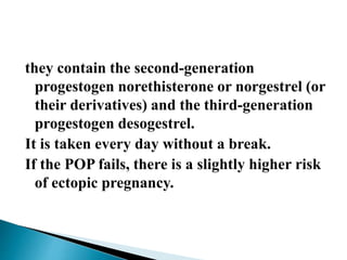 they contain the second-generation
progestogen norethisterone or norgestrel (or
their derivatives) and the third-generation
progestogen desogestrel.
It is taken every day without a break.
If the POP fails, there is a slightly higher risk
of ectopic pregnancy.
 