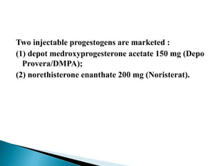 Two injectable progestogens are marketed :
(1) depot medroxyprogesterone acetate 150 mg (Depo
Provera/DMPA);
(2) norethisterone enanthate 200 mg (Noristerat).
 