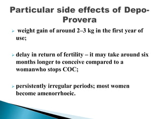  weight gain of around 2–3 kg in the first year of
use;
 delay in return of fertility – it may take around six
months longer to conceive compared to a
womanwho stops COC;
 persistently irregular periods; most women
become amenorrhoeic.
 