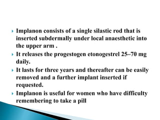  Implanon consists of a single silastic rod that is
inserted subdermally under local anaesthetic into
the upper arm .
 It releases the progestogen etonogestrel 25–70 mg
daily.
 It lasts for three years and thereafter can be easily
removed and a further implant inserted if
requested.
 Implanon is useful for women who have difficulty
remembering to take a pill
 
