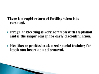 There is a rapid return of fertility when it is
removed.
 Irregular bleeding is very common with Implanon
and is the major reason for early discontinuation.
 Healthcare professionals need special training for
Implanon insertion and removal.
 