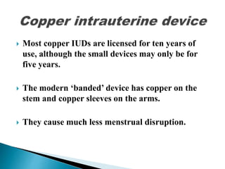  Most copper IUDs are licensed for ten years of
use, although the small devices may only be for
five years.
 The modern ‘banded’ device has copper on the
stem and copper sleeves on the arms.
 They cause much less menstrual disruption.
 