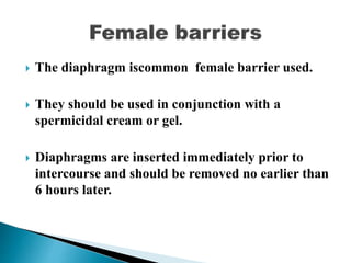  The diaphragm iscommon female barrier used.
 They should be used in conjunction with a
spermicidal cream or gel.
 Diaphragms are inserted immediately prior to
intercourse and should be removed no earlier than
6 hours later.
 