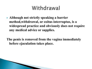  Although not strictly speaking a barrier
method,withdrawal, or coitus interruptus, is a
widespread practice and obviously does not require
any medical advice or supplies.
The penis is removed from the vagina immediately
before ejaculation takes place.
 