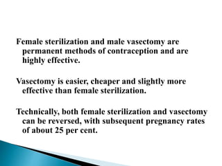 Female sterilization and male vasectomy are
permanent methods of contraception and are
highly effective.
Vasectomy is easier, cheaper and slightly more
effective than female sterilization.
Technically, both female sterilization and vasectomy
can be reversed, with subsequent pregnancy rates
of about 25 per cent.
 