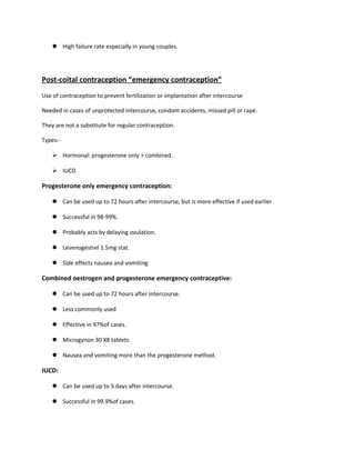  High failure rate especially in young couples.
Post-coital contraception “emergency contraception”
Use of contraception to prevent fertilization or implantation after intercourse
Needed in cases of unprotected intercourse, condom accidents, missed pill or rape.
They are not a substitute for regular contraception.
Types:-
 Hormonal: progesterone only + combined.
 IUCD
Progesterone only emergency contraception:
 Can be used up to 72 hours after intercourse, but is more effective if used earlier
 Successful in 98-99%.
 Probably acts by delaying ovulation.
 Levenogestrel 1.5mg stat.
 Side effects nausea and vomiting
Combined oestrogen and progesterone emergency contraceptive:
 Can be used up to 72 hours after intercourse.
 Less commonly used
 Effective in 97%of cases.
 Microgynon 30 X8 tablets.
 Nausea and vomiting more than the progesterone method.
IUCD:
 Can be used up to 5 days after intercourse.
 Successful in 99.9%of cases.
 