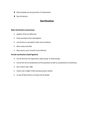  Most probably acts by prevention of implantation.
 Risk of infection.
Sterilization
Male sterilization (vasectomy):
• Ligation of the vas deference
• Easier procedure than tubal ligation.
• can be done as out patient under local anesthesia.
• More easily reversible.
• May require up to 3 months to be effective.
Female sterilization (tubal ligation):
• Can be done by mini-laparotomy, laparoscopy, or hysteroscopy.
• Carries the risk of complications of the procedure as well as complications of anesthesia.
• Has a failure rate 1:300.
• Failure rate is higher if done during cesarean section.
• In case of failure there is increase risk of ectopic.
 