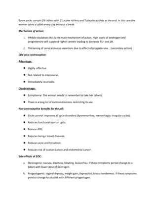 Some packs contain 28 tablets with 21 active tablets and 7 placebo tablets at the end. In this case the
woman takes a tablet every day without a break.
Mechanism of action:
1. Inhibits ovulation: this is the main mechanism of action, High levels of oestrogen and
progesterone will suppress higher centers leading to decrease FSH and LH.
2. Thickening of cervical mucus secretions due to effect of progesterone. . (secondary action)
COC as a contraceptive:
Advantage:
 Highly effective.
 Not related to intercourse.
 Immediately reversible.
Disadvantage:
 Compliance: The woman needs to remember to take her tablets.
 There is a long list of contraindications restricting its use.
Non contraceptive benefits for the pill:
 Cycle control: improves all cycle disorders (dysmenorrhea, menorrhagia, irregular cycles).
 Reduces functional ovarian cysts.
 Reduces PID.
 Reduces benign breast diseases.
 Reduces acne and hirsuitism.
 Reduces risk of ovarian cancer and endometrial cancer.
Side effects of COC:
a. Oestrogenic: nausea, dizziness, bloating, leukorrhea. If these symptoms persist change to a
tablet with lower dose of oestrogen.
b. Progestogenic: vaginal dryness, weight gain, depression, breast tenderness. if these symptoms
persists change to a tablet with different progestogen.
 