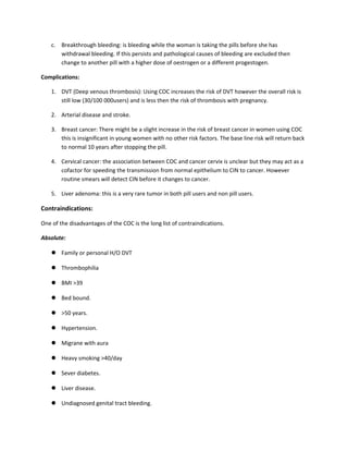 c. Breakthrough bleeding: is bleeding while the woman is taking the pills before she has
withdrawal bleeding. If this persists and pathological causes of bleeding are excluded then
change to another pill with a higher dose of oestrogen or a different progestogen.
Complications:
1. DVT (Deep venous thrombosis): Using COC increases the risk of DVT however the overall risk is
still low (30/100 000users) and is less then the risk of thrombosis with pregnancy.
2. Arterial disease and stroke.
3. Breast cancer: There might be a slight increase in the risk of breast cancer in women using COC
this is insignificant in young women with no other risk factors. The base line risk will return back
to normal 10 years after stopping the pill.
4. Cervical cancer: the association between COC and cancer cervix is unclear but they may act as a
cofactor for speeding the transmission from normal epithelium to CIN to cancer. However
routine smears will detect CIN before it changes to cancer.
5. Liver adenoma: this is a very rare tumor in both pill users and non pill users.
Contraindications:
One of the disadvantages of the COC is the long list of contraindications.
Absolute:
 Family or personal H/O DVT
 Thrombophilia
 BMI >39
 Bed bound.
 >50 years.
 Hypertension.
 Migrane with aura
 Heavy smoking >40/day
 Sever diabetes.
 Liver disease.
 Undiagnosed genital tract bleeding.
 
