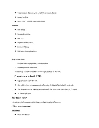  Trophoblastic disease: until beta HCG is undetectable.
 Breast feeding.
 More than 2 relative contraindications.
Relative:
 BMI 30-39
 Reduced mobility.
 Age >35.
 Migrane without aura.
 Smoker<40/day
 DM with no complications.
Drug interactions:
1. Enzyme inducing agents e.g. antiepileptics.
2. Broad spectrum antibiotics.
These drugs cause failure of the contraceptive effect of the COC.
Progesterone only pill (POP):
 Is given as an every day pill.
 One tablet given every day starting from the first day of period with no break.
 The tablet should be taken at approximately the same time every day. +/_ 3 hours.
 28 tablets per pack.
How does it work?
Increase cervical mucus secretion to prevent penetration of sperms.
POP as a contraceptive:
Advantage:
 Used in lactation.
 