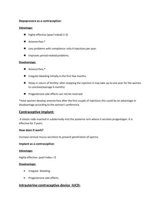 Depoprovera as a contraceptive:
Advantage:
 highly effective (pearl index0.1-2).
 Amenorrhea.*
 Less problems with compliance: only 4 injections per year.
 Improves period related problems.
Disadvantage:
 Amenorrhea.*
 Irregular bleeding initially in the first few months.
 Delay in return of fertility: after stopping the injection it may take up to one year for the women
to conceive(average 6 months)
 Progesterone side effects can not be reversed.
*most women develop amenorrhea after the first couple of injections this could be an advantage or
disadvantage according to the woman’s preference.
Contraceptive implant:
A silastic rode inserted in subdermally into the posterior arm where it secretes progestogen. It is
effective for 3 years.
How does it work?
Increase cervical mucus secretion to prevent penetration of sperms.
Implant as a contraceptive:
Advantage:
Highly effective: pearl index = 0
Disadvantage:
• Irregular bleeding.
• Progesterone side effects.
Intrauterine contraceptive device IUCD:
 