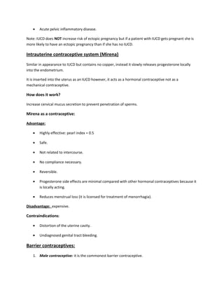 • Acute pelvic inflammatory disease.
Note: IUCD does NOT increase risk of ectopic pregnancy but if a patient with IUCD gets pregnant she is
more likely to have an ectopic pregnancy than if she has no IUCD.
Intrauterine contraceptive system (Mirena)
Similar in appearance to IUCD but contains no copper, instead it slowly releases progesterone locally
into the endometrium.
It is inserted into the uterus as an IUCD however, it acts as a hormonal contraceptive not as a
mechanical contraceptive.
How does it work?
Increase cervical mucus secretion to prevent penetration of sperms.
Mirena as a contraceptive:
Advantage:
• Highly effective: pearl index = 0.5
• Safe.
• Not related to intercourse.
• No compliance necessary.
• Reversible.
• Progesterone side effects are minimal compared with other hormonal contraceptives because it
is locally acting.
• Reduces menstrual loss (it is licensed for treatment of menorrhagia).
Disadvantage: expensive.
Contraindications:
• Distortion of the uterine cavity.
• Undiagnosed genital tract bleeding.
Barrier contraceptives:
1. Male contraceptive: it is the commonest barrier contraceptive.
 