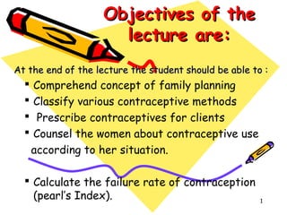 Objectives of theObjectives of the
lecture are:lecture are:
At the end of the lecture the student should be able to :At the end of the lecture the student should be able to :
 Comprehend concept of family planning
 Classify various contraceptive methods
 Prescribe contraceptives for clients
 Counsel the women about contraceptive use
according to her situation.
 Calculate the failure rate of contraception
(pearl’s Index). 1
 