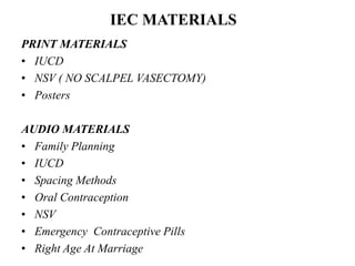 PRINT MATERIALS
• IUCD
• NSV ( NO SCALPEL VASECTOMY)
• Posters
AUDIO MATERIALS
• Family Planning
• IUCD
• Spacing Methods
• Oral Contraception
• NSV
• Emergency Contraceptive Pills
• Right Age At Marriage
IEC MATERIALS
 