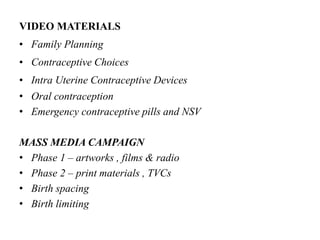 VIDEO MATERIALS
• Family Planning
• Contraceptive Choices
• Intra Uterine Contraceptive Devices
• Oral contraception
• Emergency contraceptive pills and NSV
MASS MEDIA CAMPAIGN
• Phase 1 – artworks , films & radio
• Phase 2 – print materials , TVCs
• Birth spacing
• Birth limiting
 