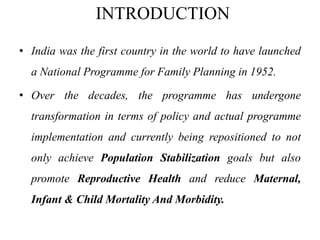 INTRODUCTION
• India was the first country in the world to have launched
a National Programme for Family Planning in 1952.
• Over the decades, the programme has undergone
transformation in terms of policy and actual programme
implementation and currently being repositioned to not
only achieve Population Stabilization goals but also
promote Reproductive Health and reduce Maternal,
Infant & Child Mortality And Morbidity.
 