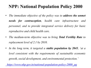 NPP: National Population Policy 2000
• The immediate objective of the policy was to address the unmet
needs for contraception, health care infrastructure and
personnel, and to provide integrated service delivery for basic
reproductive and child health care.
• The medium-term objective was to bring Total Fertility Rate to
replacement level of 2.1 by 2010.
• In the long term, it targeted a stable population by 2045, ‘at a
level consistent with the requirements of sustainable economic
growth, social development, and environmental protection.’
https://www.nhp.gov.in/national-population-policy-2000_pg
 
