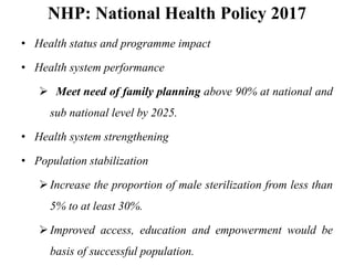 NHP: National Health Policy 2017
• Health status and programme impact
• Health system performance
 Meet need of family planning above 90% at national and
sub national level by 2025.
• Health system strengthening
• Population stabilization
Increase the proportion of male sterilization from less than
5% to at least 30%.
Improved access, education and empowerment would be
basis of successful population.
 