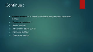 Continue :
 Modern method : It is further classified as temporary and permanent
method.
1. Temporary method :
a) Barrier method
b) Intra-uterine device (IUCD)
c) Hormonal method
d) Emergency method
 