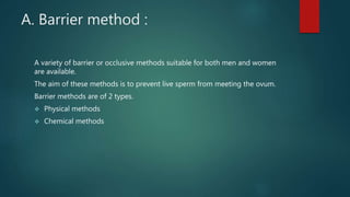 A. Barrier method :
A variety of barrier or occlusive methods suitable for both men and women
are available.
The aim of these methods is to prevent live sperm from meeting the ovum.
Barrier methods are of 2 types.
 Physical methods
 Chemical methods
 
