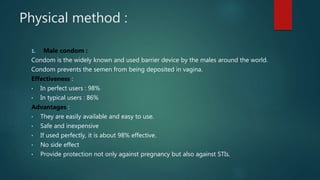 Physical method :
1. Male condom :
Condom is the widely known and used barrier device by the males around the world.
Condom prevents the semen from being deposited in vagina.
Effectiveness :
• In perfect users : 98%
• In typical users : 86%
Advantages :
• They are easily available and easy to use.
• Safe and inexpensive
• If used perfectly, it is about 98% effective.
• No side effect
• Provide protection not only against pregnancy but also against STIs.
 