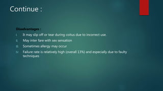 Continue :
Disadvantages :
I. It may slip off or tear during coitus due to incorrect use.
II. May inter fare with sex sensation
III. Sometimes allergy may occur
IV. Failure rate is relatively high (overall 13%) and especially due to faulty
techniques
 