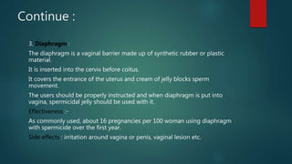 Continue :
3. Diaphragm :
The diaphragm is a vaginal barrier made up of synthetic rubber or plastic
material.
It is inserted into the cervix before coitus.
It covers the entrance of the uterus and cream of jelly blocks sperm
movement.
The users should be properly instructed and when diaphragm is put into
vagina, spermicidal jelly should be used with it.
Effectiveness :-
As commonly used, about 16 pregnancies per 100 woman using diaphragm
with spermicide over the first year.
Side effects : irritation around vagina or penis, vaginal lesion etc.
 