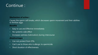 Continue :
Mechanism of action :
Causes the sperm cell breaks, which decreases sperm movement and their abilities
to fertilize eggs.
Benefits :
 Easy to use and Effective immediately
 No systemic side effect
 Increases wetness (lubrication) during intercourse
disadvantages :
 Can not protect from STIs.
 Can’t use to those who is allergic to spermicide
 Short duration of effectiveness
 