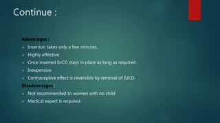 Continue :
Advantages :
 Insertion takes only a few minutes.
 Highly effective
 Once inserted IUCD stays in place as long as required.
 Inexpensive
 Contraceptive effect is reversible by removal of IUCD.
Disadvantages :
 Not recommended to women with no child
 Medical expert is required.
 