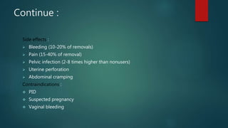 Continue :
Side effects :
 Bleeding (10-20% of removals)
 Pain (15-40% of removal)
 Pelvic infection (2-8 times higher than nonusers)
 Uterine perforation
 Abdominal cramping
Contraindications :
 PID
 Suspected pregnancy
 Vaginal bleeding
 