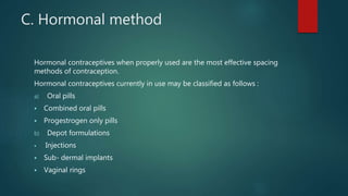 C. Hormonal method
Hormonal contraceptives when properly used are the most effective spacing
methods of contraception.
Hormonal contraceptives currently in use may be classified as follows :
a) Oral pills
 Combined oral pills
 Progestrogen only pills
b) Depot formulations
 Injections
 Sub- dermal implants
 Vaginal rings
 