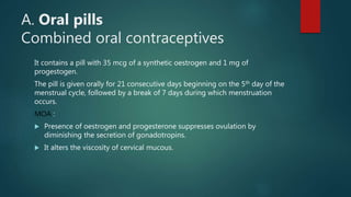 A. Oral pills
Combined oral contraceptives
It contains a pill with 35 mcg of a synthetic oestrogen and 1 mg of
progestogen.
The pill is given orally for 21 consecutive days beginning on the 5th day of the
menstrual cycle, followed by a break of 7 days during which menstruation
occurs.
MOA :
 Presence of oestrogen and progesterone suppresses ovulation by
diminishing the secretion of gonadotropins.
 It alters the viscosity of cervical mucous.
 