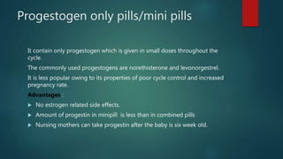 Progestogen only pills/mini pills
It contain only progestogen which is given in small doses throughout the
cycle.
The commonly used progestogens are norethisterone and levonorgestrel.
It is less popular owing to its properties of poor cycle control and increased
pregnancy rate.
Advantages :
 No estrogen related side effects.
 Amount of progestin in minipill is less than in combined pills
 Nursing mothers can take progestin after the baby is six week old.
 