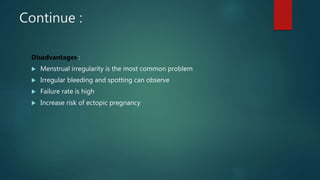 Continue :
Disadvantages :
 Menstrual irregularity is the most common problem
 Irregular bleeding and spotting can observe
 Failure rate is high
 Increase risk of ectopic pregnancy
 