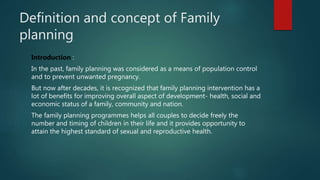 Definition and concept of Family
planning
Introduction :
In the past, family planning was considered as a means of population control
and to prevent unwanted pregnancy.
But now after decades, it is recognized that family planning intervention has a
lot of benefits for improving overall aspect of development- health, social and
economic status of a family, community and nation.
The family planning programmes helps all couples to decide freely the
number and timing of children in their life and it provides opportunity to
attain the highest standard of sexual and reproductive health.
 