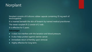 Norplant
Norplant consists of 6 silicons rubber capsule containing 35 mg each of
levonorgestrel.
It is inserted beneath the skin of forearm by trained medical practitioner.
The newer norplant R-2 consist of 2 rods .
It is effective for 5 years.
Advantages :
 it does not interfere with the lactation and blood pressure.
 It also helps protect against uterine cancer.
 Immediate return of fertility upon removal.
 Highly effective for long term.
 