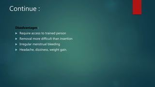 Continue :
Disadvantages :
 Require access to trained person
 Removal more difficult than insertion
 Irregular menstrual bleeding
 Headache, dizziness, weight gain.
 