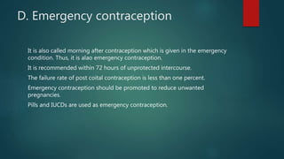 D. Emergency contraception
It is also called morning after contraception which is given in the emergency
condition. Thus, it is alao emergency contraception.
It is recommended within 72 hours of unprotected intercourse.
The failure rate of post coital contraception is less than one percent.
Emergency contraception should be promoted to reduce unwanted
pregnancies.
Pills and IUCDs are used as emergency contraception.
 