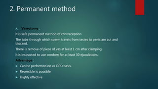 2. Permanent method
A. Vasectomy :
It is safe permanent method of contraception.
The tube through which sperm travels from testes to penis are cut and
blocked.
There is remove of piece of vas at least 1 cm after clamping.
It is instructed to use condom for at least 30 ejaculations.
Advantage :
 Can be performed on as OPD basis.
 Reversible is possible
 Highly effective
 