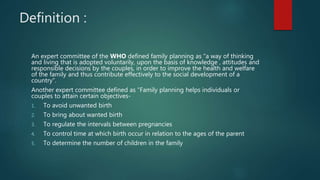 Definition :
An expert committee of the WHO defined family planning as “a way of thinking
and living that is adopted voluntarily, upon the basis of knowledge , attitudes and
responsible decisions by the couples, in order to improve the health and welfare
of the family and thus contribute effectively to the social development of a
country”.
Another expert committee defined as “Family planning helps individuals or
couples to attain certain objectives-
1. To avoid unwanted birth
2. To bring about wanted birth
3. To regulate the intervals between pregnancies
4. To control time at which birth occur in relation to the ages of the parent
5. To determine the number of children in the family
 