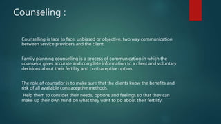 Counseling :
Counselling is face to face, unbiased or objective, two way communication
between service providers and the client.
Family planning counselling is a process of communication in which the
counselor gives accurate and complete information to a client and voluntary
decisions about their fertility and contraceptive option.
The role of counselor is to make sure that the clients know the benefits and
risk of all available contraceptive methods.
Help them to consider their needs, options and feelings so that they can
make up their own mind on what they want to do about their fertility.
 