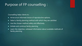 Purpose of FP counselling :
Counselling helps clients to :
 Arrive at an informed choice of reproductive options.
 Select a family planning method with which they are satisfied.
 Use the chosen method safely and effectively.
 Initiate and continue family planning
 Learn the objective, unbiased information about available methods of
family planning.
 