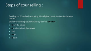 Steps of counselling :
Deciding on FP methods and using it for eligible couple involve step by step
process.
Step of counselling is summarized by formula GATHER.
 Greet the clients
 Ask client about themselves
 Tell
 Help
 Return
 