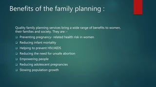 Benefits of the family planning :
Quality family planning services bring a wide range of benefits to women,
their families and society. They are :-
 Preventing pregnancy- related health risk in women
 Reducing infant mortality
 Helping to prevent HIV/AIDS
 Reducing the need for unsafe abortion
 Empowering people
 Reducing adolescent pregnancies
 Slowing population growth
 