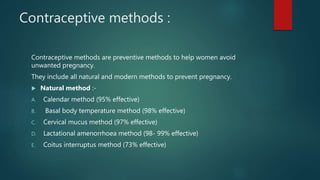Contraceptive methods :
Contraceptive methods are preventive methods to help women avoid
unwanted pregnancy.
They include all natural and modern methods to prevent pregnancy.
 Natural method :-
A. Calendar method (95% effective)
B. Basal body temperature method (98% effective)
C. Cervical mucus method (97% effective)
D. Lactational amenorrhoea method (98- 99% effective)
E. Coitus interruptus method (73% effective)
 