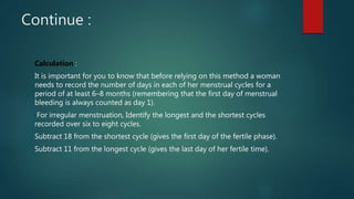 Continue :
Calculation :
It is important for you to know that before relying on this method a woman
needs to record the number of days in each of her menstrual cycles for a
period of at least 6–8 months (remembering that the first day of menstrual
bleeding is always counted as day 1).
For irregular menstruation, Identify the longest and the shortest cycles
recorded over six to eight cycles.
Subtract 18 from the shortest cycle (gives the first day of the fertile phase).
Subtract 11 from the longest cycle (gives the last day of her fertile time).
 