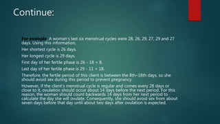 Continue:
For example, A woman’s last six menstrual cycles were 28, 26, 29, 27, 29 and 27
days. Using this information,
Her shortest cycle is 26 days.
Her longest cycle is 29 days.
First day of her fertile phase is 26 - 18 = 8.
Last day of her fertile phase is 29 - 11 = 18.
Therefore, the fertile period of this client is between the 8th–18th days, so she
should avoid sex during this period to prevent pregnancy.
However, if the client’s menstrual cycle is regular and comes every 28 days or
close to it, ovulation should occur about 14 days before the next period. For this
reason, the woman should count backwards 14 days from her next period to
calculate the day she will ovulate. Consequently, she should avoid sex from about
seven days before that day until about two days after ovulation is expected.
 