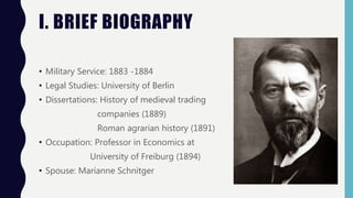 I. BRIEF BIOGRAPHY
• Military Service: 1883 -1884
• Legal Studies: University of Berlin
• Dissertations: History of medieval trading
companies (1889)
Roman agrarian history (1891)
• Occupation: Professor in Economics at
University of Freiburg (1894)
• Spouse: Marianne Schnitger
 