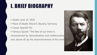 I. BRIEF BIOGRAPHY
• Death: June 14, 1920
• Place of Death: Munich, Bavaria, Germany
• Cause: Spanish Flu
• Famous Quote: “The fate of our times is
characterized by rationalization and intellectualization
and, above all, by the disenchantment of the world.”
 